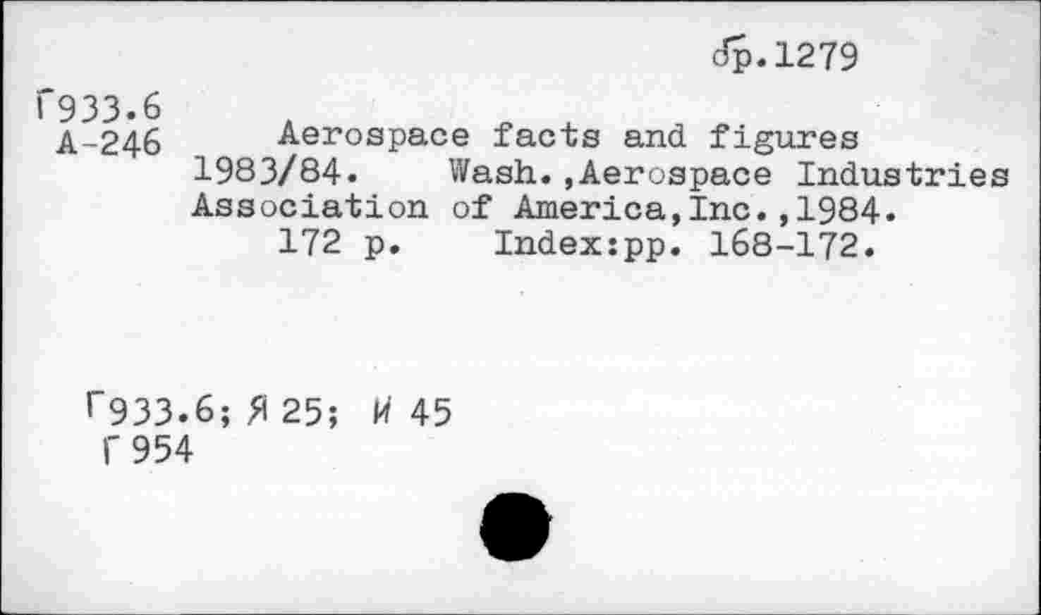 ﻿dp.1279
933.6
A-246 Aerospace facts and figures 1983/84. Wash.,Aerospace Industries Association of America,Inc.,1984.
172 p. Index:pp. 168-172.
’"933.6; 25;	45
f 954